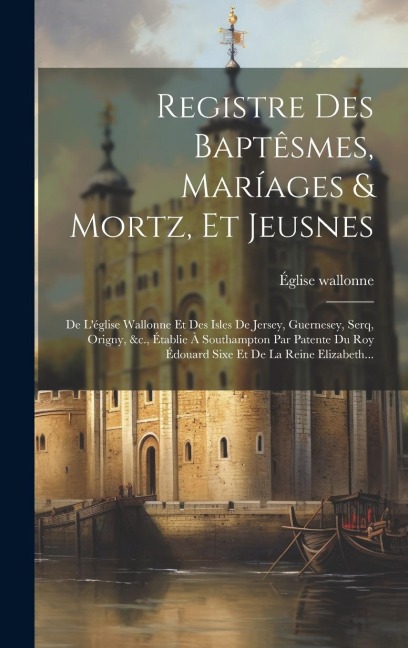 Registre Des Baptêsmes, Maríages & Mortz, Et Jeusnes: De L'église Wallonne Et Des Isles De Jersey, Guernesey, Serq, Origny, &c., Établie À Southampton - 
