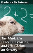 The Idiot: His Place in Creation, and His Claims on Society - Frederick Bateman