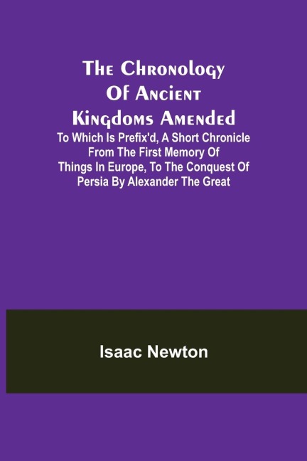 The Chronology of Ancient Kingdoms Amended; To which is Prefix'd, A Short Chronicle from the First Memory of Things in Europe, to the Conquest of Persia by Alexander the Great - Isaac Newton