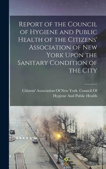 Report of the Council of Hygiene and Public Health of the Citizens' Association of New York Upon the Sanitary Condition of the City - 