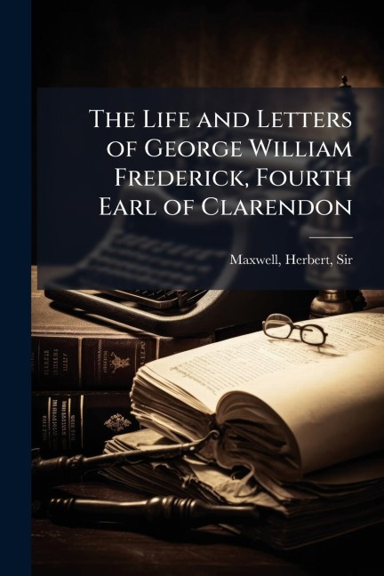 The Life and Letters of George William Frederick, Fourth Earl of Clarendon - Herbert Maxwell