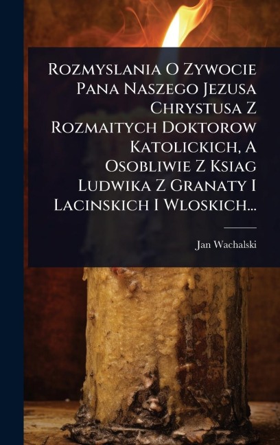 Rozmyslania O Zywocie Pana Naszego Jezusa Chrystusa Z Rozmaitych Doktorow Katolickich, A Osobliwie Z Ksiag Ludwika Z Granaty I Lacinskich I Wloskich... - Jan Wachalski