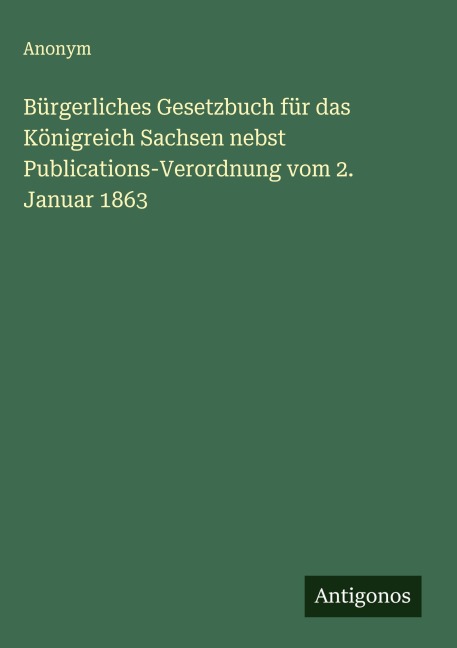 Bürgerliches Gesetzbuch für das Königreich Sachsen nebst Publications-Verordnung vom 2. Januar 1863 - Anonym