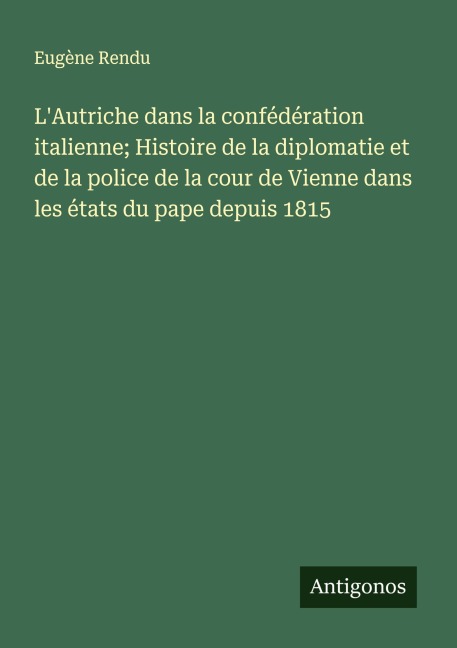 L'Autriche dans la confédération italienne; Histoire de la diplomatie et de la police de la cour de Vienne dans les états du pape depuis 1815 - Eugène Rendu