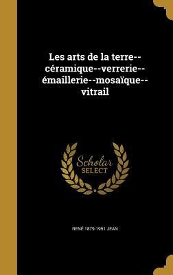 Les arts de la terre--céramique--verrerie--émaillerie--mosaïque--vitrail - René Jean