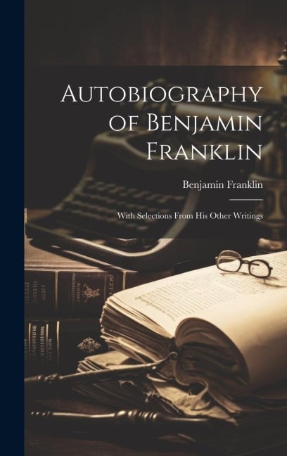 Autobiography of Benjamin Franklin: With Selections From His Other Writings - Benjamin Franklin