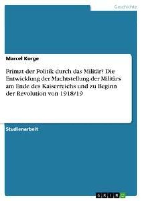 Primat der Politik durch das Militär? Die Entwicklung der Machtstellung der Militärs am Ende des Kaiserreichs und zu Beginn der Revolution von 1918/19 - Marcel Korge