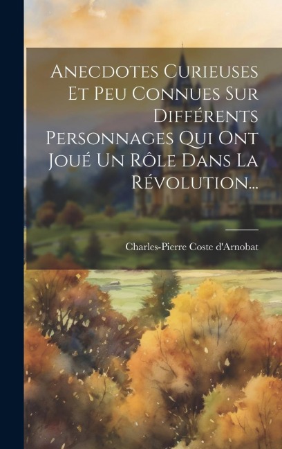 Anecdotes Curieuses Et Peu Connues Sur Différents Personnages Qui Ont Joué Un Rôle Dans La Révolution... - Charles-Pierre Coste D'Arnobat