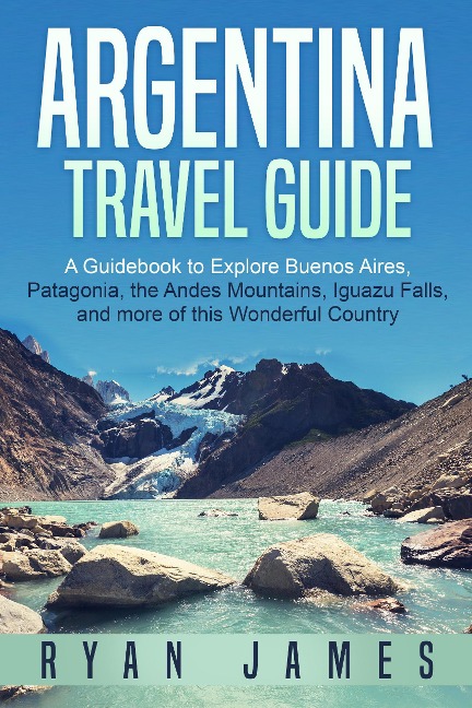 Argentina Travel Guide: A Guidebook to Explore Buenos Aires, Patagonia, the Andes Mountains, Iguazu Falls, and more of This Wonderful Country - Ryan James