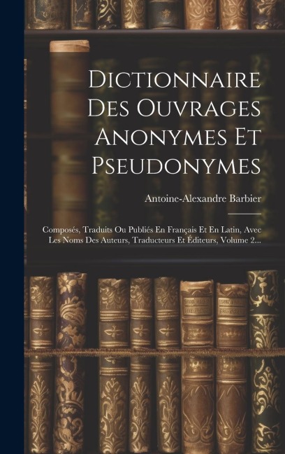 Dictionnaire Des Ouvrages Anonymes Et Pseudonymes: Composés, Traduits Ou Publiés En Français Et En Latin, Avec Les Noms Des Auteurs, Traducteurs Et Éd - Antoine-Alexandre Barbier