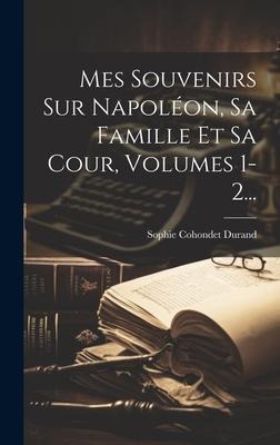 Mes Souvenirs Sur Napoléon, Sa Famille Et Sa Cour, Volumes 1-2... - Sophie Cohondet Durand