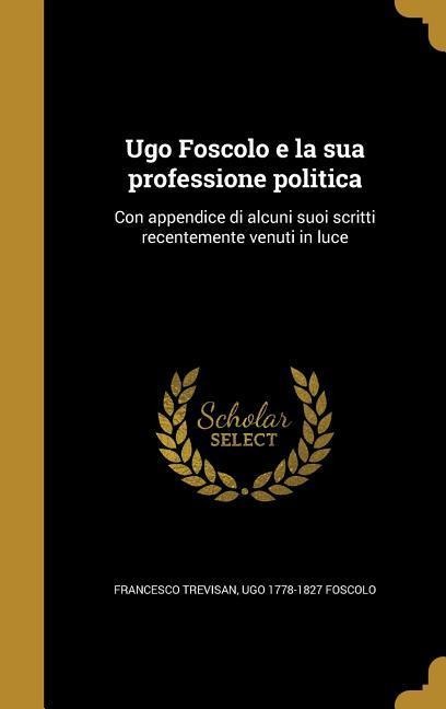 Ugo Foscolo e la sua professione politica: Con appendice di alcuni suoi scritti recentemente venuti in luce - Francesco Trevisan, Ugo Foscolo