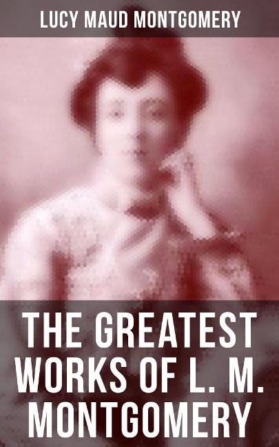 The Greatest Works of L. M. Montgomery - Lucy Maud Montgomery