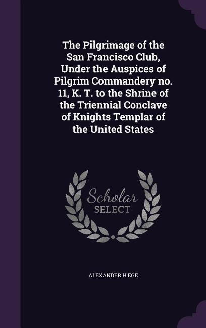 The Pilgrimage of the San Francisco Club, Under the Auspices of Pilgrim Commandery no. 11, K. T. to the Shrine of the Triennial Conclave of Knights Te - Alexander H. Ege