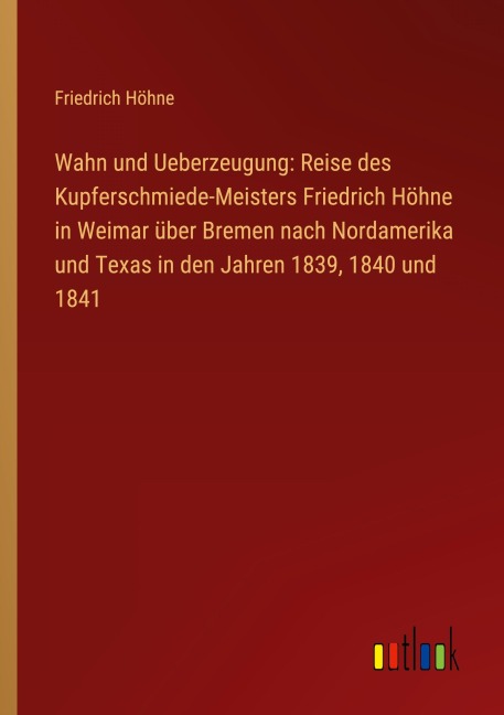Wahn und Ueberzeugung: Reise des Kupferschmiede-Meisters Friedrich Höhne in Weimar über Bremen nach Nordamerika und Texas in den Jahren 1839, 1840 und 1841 - Friedrich Höhne