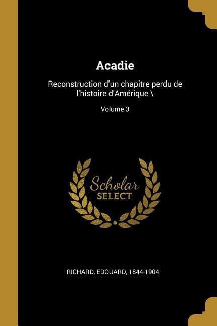 Acadie: Reconstruction d'un chapitre perdu de l'histoire d'Amérique \; Volume 3 - Edouard Richard