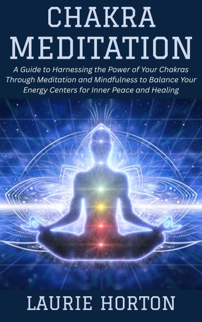 Chakra Meditation: A Guide to Harnessing the Power of Your Chakras Through Meditation and Mindfulness to Balance Your Energy Centers for Inner Peace and Healing - Laurie Horton
