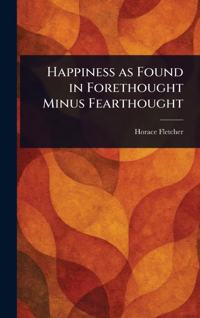 Happiness as Found in Forethought Minus Fearthought - Horace Fletcher