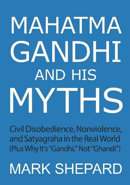 Mahatma Gandhi and His Myths: Civil Disobedience, Nonviolence, and Satyagraha in the Real World (Plus Why It's "Gandhi," Not "Ghandi") - Mark Shepard