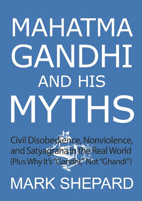 Mahatma Gandhi and His Myths: Civil Disobedience, Nonviolence, and Satyagraha in the Real World (Plus Why It's "Gandhi," Not "Ghandi") - Mark Shepard
