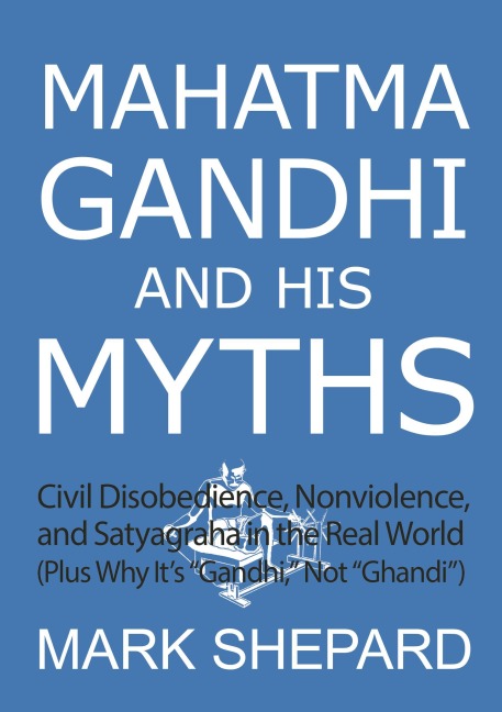 Mahatma Gandhi and His Myths: Civil Disobedience, Nonviolence, and Satyagraha in the Real World (Plus Why It's "Gandhi," Not "Ghandi") - Mark Shepard