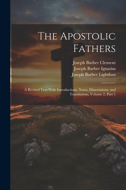 The Apostolic Fathers: A Revised Text With Introductions, Notes, Dissertations, and Translations, Volume 2, part 1 - Joseph Barber Lightfoot, Joseph Barber Ignatius, Joseph Barber Clement
