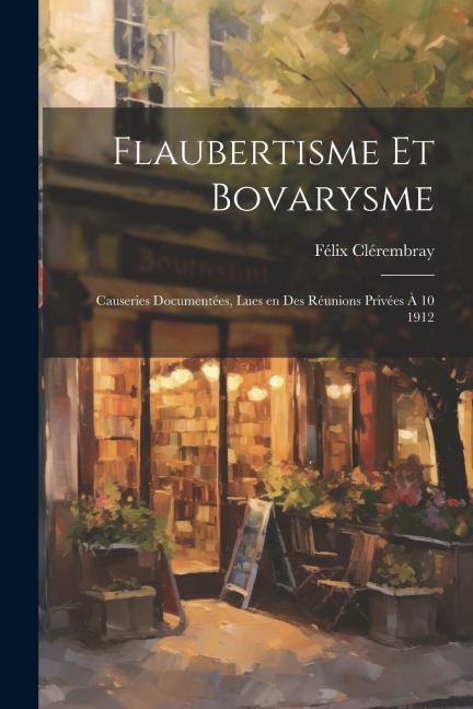 Flaubertisme et Bovarysme; Causeries Documentées, lues en Des Réunions Privées à 10 1912 - Félix Clérembray