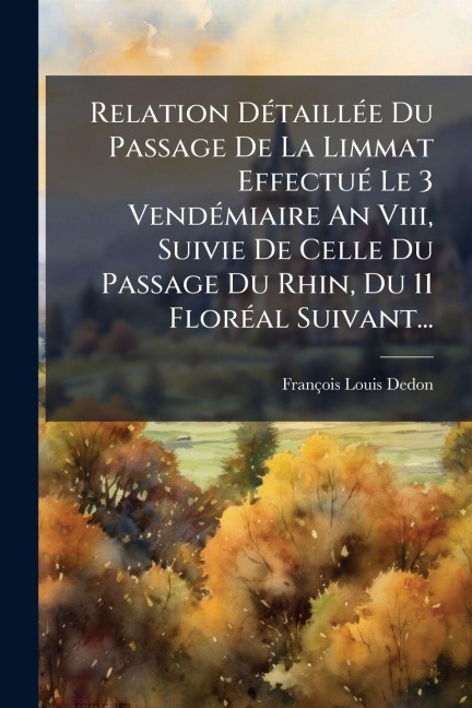 Relation DÃ(c)taillÃ(c)e Du Passage De La Limmat EffectuÃ(c) Le 3 VendÃ(c)miaire An Viii, Suivie De Celle Du Passage Du Rhin, Du 11 FlorÃ(c)al Suivant... - François-Louis Dedon