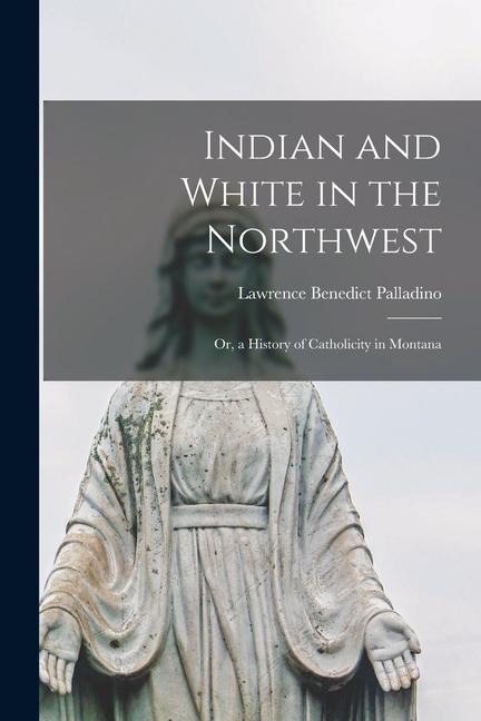 Indian and White in the Northwest: Or, a History of Catholicity in Montana - Lawrence Benedict Palladino