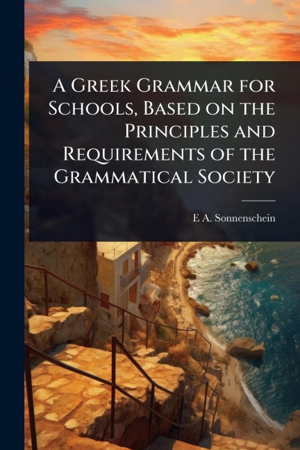 A Greek Grammar for Schools, Based on the Principles and Requirements of the Grammatical Society - E A Sonnenschein