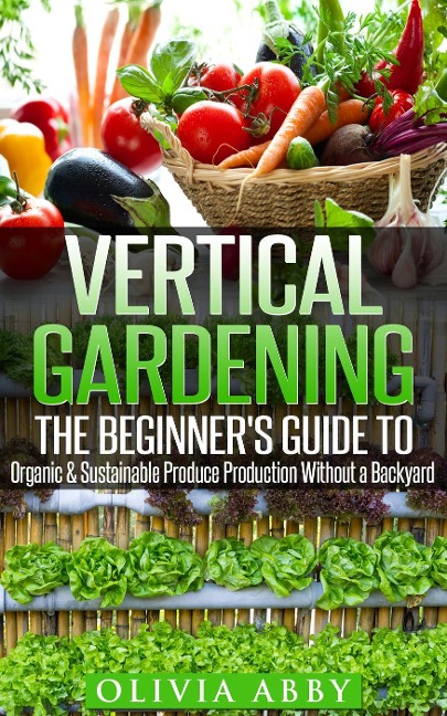 Vertical Gardening : The Beginner's Guide To Organic & Sustainable Produce Production Without A Backyard - Olivia Abby