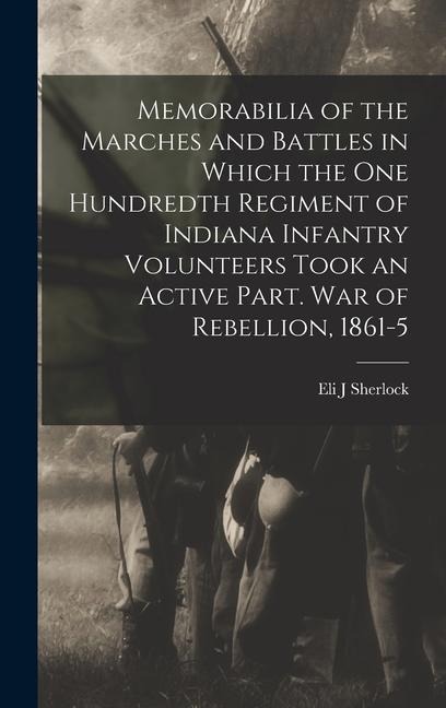 Memorabilia of the Marches and Battles in Which the One Hundredth Regiment of Indiana Infantry Volunteers Took an Active Part. War of Rebellion, 1861- - Eli J. Sherlock