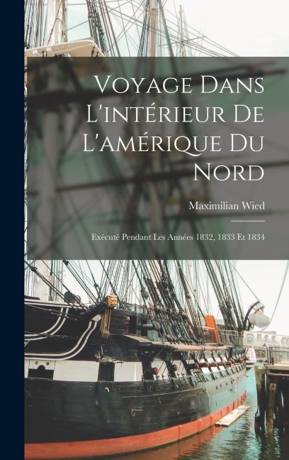 Voyage Dans L'intérieur De L'amérique Du Nord: Exécuté Pendant Les Années 1832, 1833 Et 1834 - Maximilian Wied
