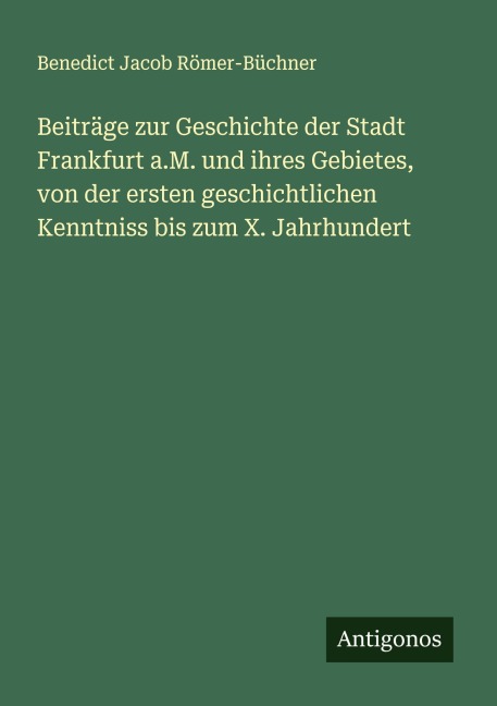 Beiträge zur Geschichte der Stadt Frankfurt a.M. und ihres Gebietes, von der ersten geschichtlichen Kenntniss bis zum X. Jahrhundert - Benedict Jacob Römer-Büchner