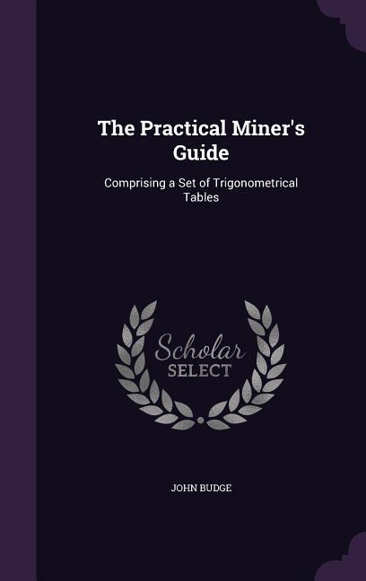 The Practical Miner's Guide: Comprising a Set of Trigonometrical Tables - John Budge