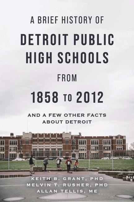 A Brief History of Detroit Public High Schools from 1858 to 2012: And Few Other Facts about Detroit - Keith B. Grant, Melvin T. Rusher, Allan Tellis Me