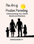 The Art of Positive Parenting: Understanding Your Child's Needs and Emotions - Harikumar V T