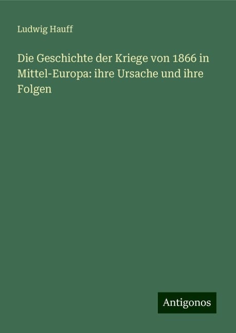 Die Geschichte der Kriege von 1866 in Mittel-Europa: ihre Ursache und ihre Folgen - Ludwig Hauff