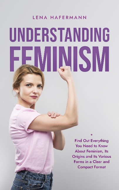Understanding Feminism Find Out Everything You Need to Know About Feminism, Its Origins and Its Various Forms in a Clear and Compact Format - Lena Hafermann