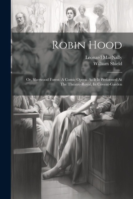 Robin Hood: Or, Sherwood Forest: A Comic Opera. As It Is Performed At The Theatre-royal, In Covent-garden - William Shield, Leonard Macnally