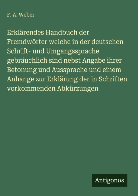 Erklärendes Handbuch der Fremdwörter welche in der deutschen Schrift- und Umgangssprache gebräuchlich sind nebst Angabe ihrer Betonung und Aussprache und einem Anhange zur Erklärung der in Schriften vorkommenden Abkürzungen - F. A. Weber
