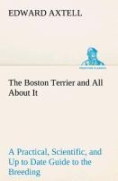 The Boston Terrier and All About It A Practical, Scientific, and Up to Date Guide to the Breeding of the American Dog - Edward Axtell