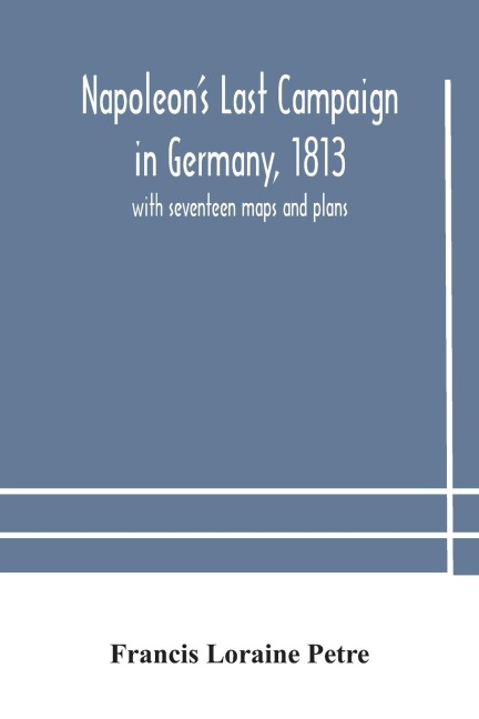 Napoleon's Last Campaign in Germany, 1813; with seventeen maps and plans - Francis Loraine Petre