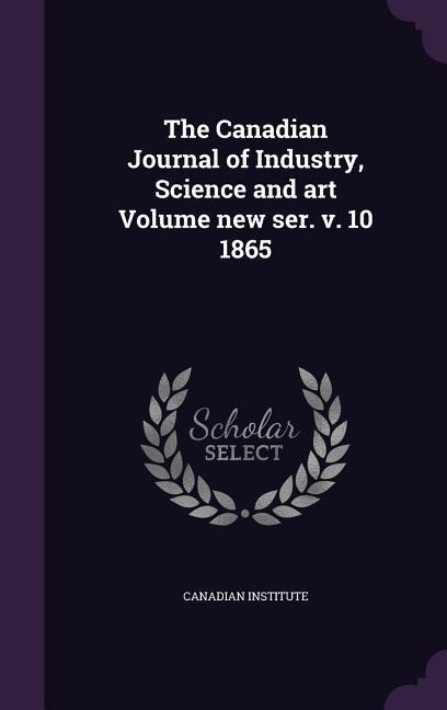 The Canadian Journal of Industry, Science and art Volume new ser. v. 10 1865 - Canadian Institute