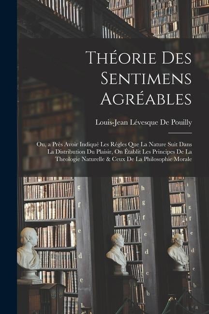 Théorie Des Sentimens Agréables: Ou, a Près Avoir Indiqué Les Régles Que La Nature Suit Dans La Distribution Du Plaisir, On Établit Les Principes De L - Louis-Jean Lévesque De Pouilly