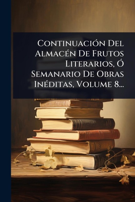 ContinuaciÃ3n Del AlmacÃ(c)n De Frutos Literarios, Ã" Semanario De Obras InÃ(c)ditas, Volume 8... - Anonymous