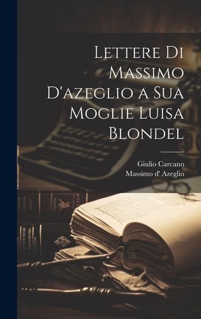 Lettere Di Massimo D'azeglio a Sua Moglie Luisa Blondel - Massimo D' Azeglio, Giulio Carcano