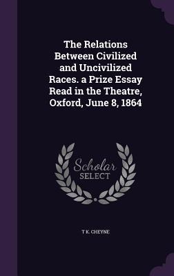 The Relations Between Civilized and Uncivilized Races. a Prize Essay Read in the Theatre, Oxford, June 8, 1864 - T K Cheyne