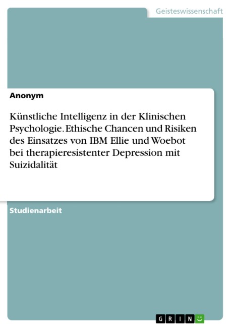 Künstliche Intelligenz in der Klinischen Psychologie. Ethische Chancen und Risiken des Einsatzes von IBM Ellie und Woebot bei therapieresistenter Depression mit Suizidalität - 