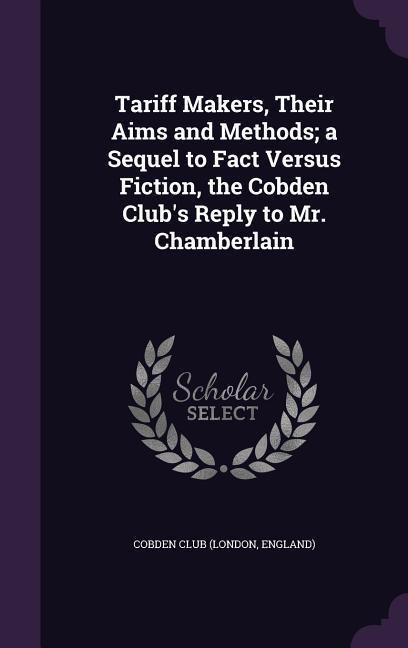 Tariff Makers, Their Aims and Methods; a Sequel to Fact Versus Fiction, the Cobden Club's Reply to Mr. Chamberlain - 